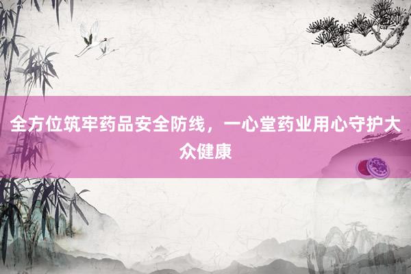 全方位筑牢药品安全防线，一心堂药业用心守护大众健康