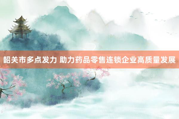 韶关市多点发力 助力药品零售连锁企业高质量发展