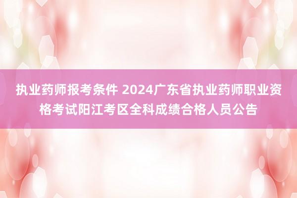 执业药师报考条件 2024广东省执业药师职业资格考试阳江考区全科成绩合格人员公告