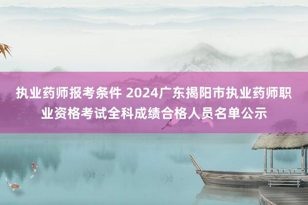 执业药师报考条件 2024广东揭阳市执业药师职业资格考试全科成绩合格人员名单公示