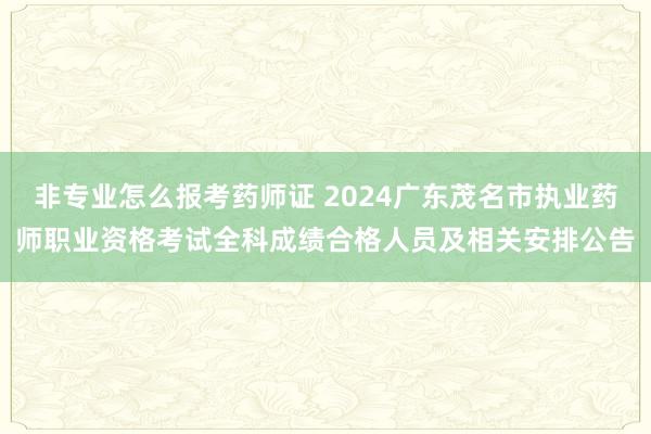 非专业怎么报考药师证 2024广东茂名市执业药师职业资格考试全科成绩合格人员及相关安排公告