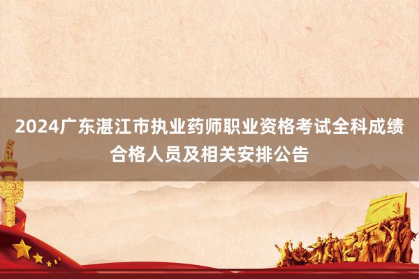 2024广东湛江市执业药师职业资格考试全科成绩合格人员及相关安排公告