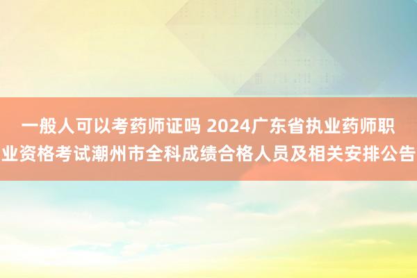 一般人可以考药师证吗 2024广东省执业药师职业资格考试潮州市全科成绩合格人员及相关安排公告