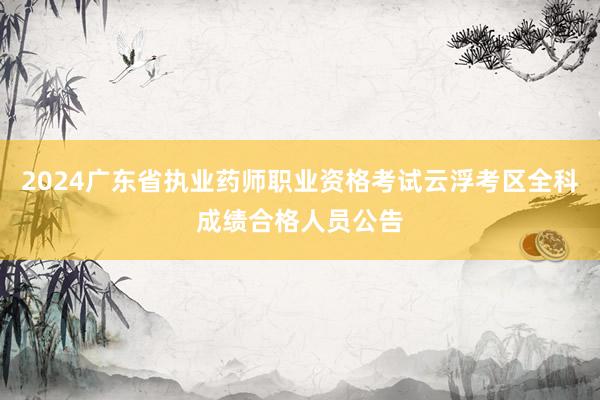 2024广东省执业药师职业资格考试云浮考区全科成绩合格人员公告