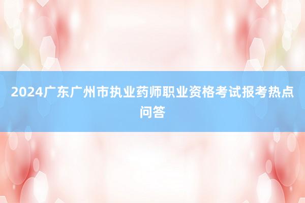 2024广东广州市执业药师职业资格考试报考热点问答
