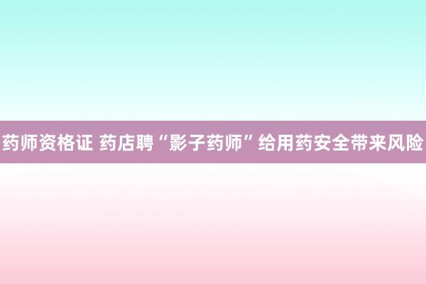 药师资格证 药店聘“影子药师”给用药安全带来风险