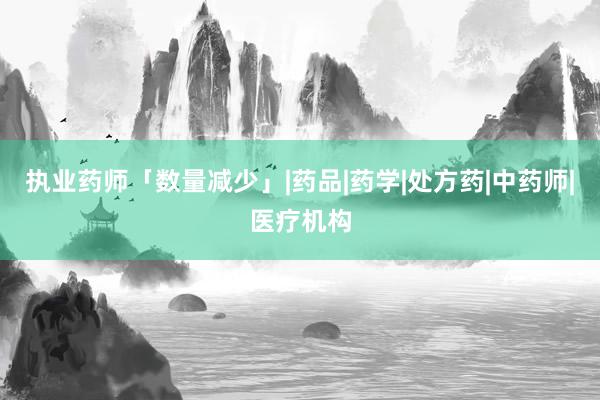 执业药师「数量减少」|药品|药学|处方药|中药师|医疗机构
