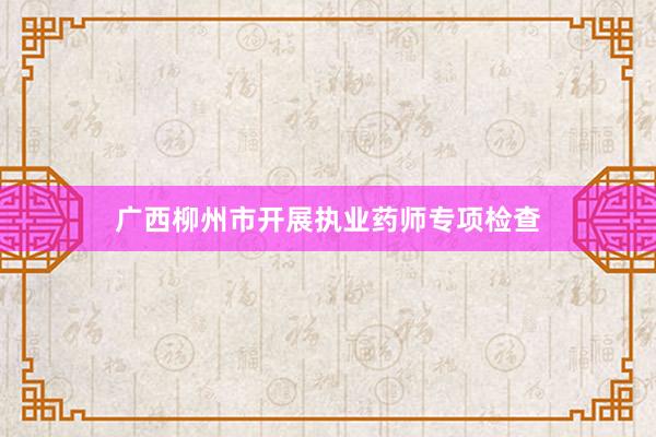 广西柳州市开展执业药师专项检查