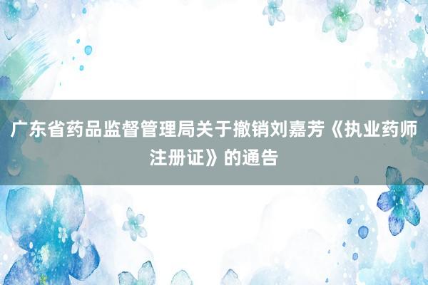 广东省药品监督管理局关于撤销刘嘉芳《执业药师注册证》的通告