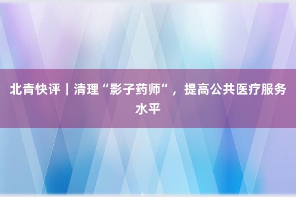 北青快评｜清理“影子药师”，提高公共医疗服务水平