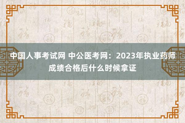 中国人事考试网 中公医考网：2023年执业药师成绩合格后什么时候拿证