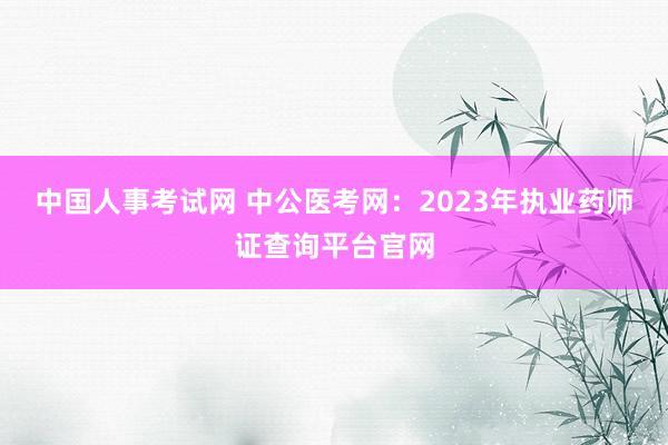中国人事考试网 中公医考网：2023年执业药师证查询平台官网
