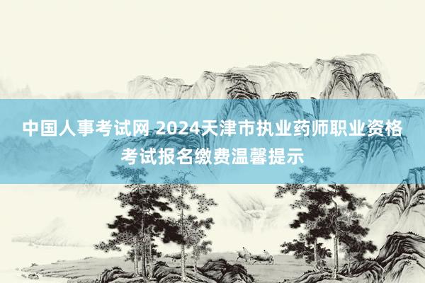 中国人事考试网 2024天津市执业药师职业资格考试报名缴费温馨提示