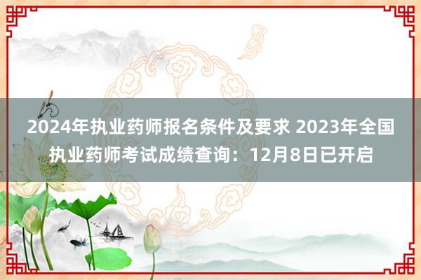 2024年执业药师报名条件及要求 2023年全国执业药师考试成绩查询：12月8日已开启