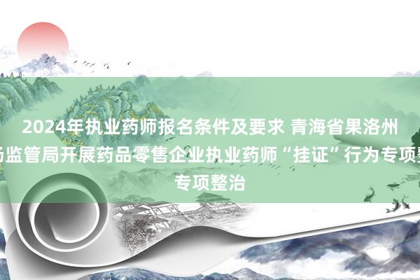 2024年执业药师报名条件及要求 青海省果洛州市场监管局开展药品零售企业执业药师“挂证”行为专项整治