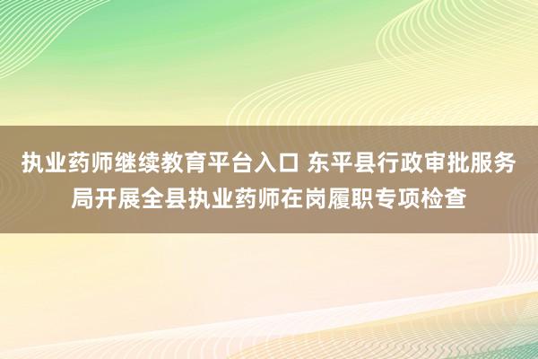 执业药师继续教育平台入口 东平县行政审批服务局开展全县执业药师在岗履职专项检查