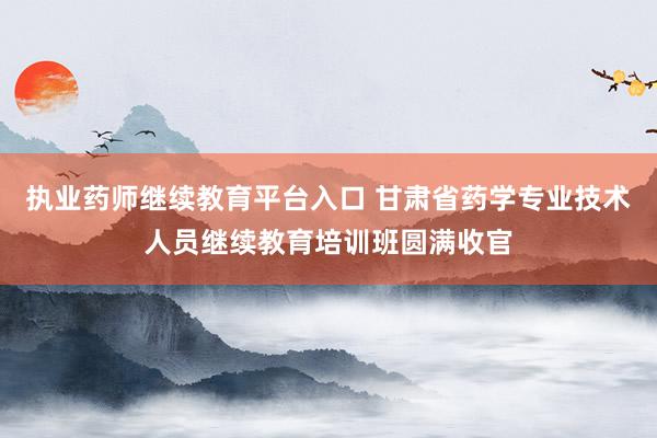 执业药师继续教育平台入口 甘肃省药学专业技术人员继续教育培训班圆满收官
