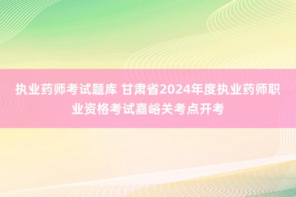 执业药师考试题库 甘肃省2024年度执业药师职业资格考试嘉峪关考点开考