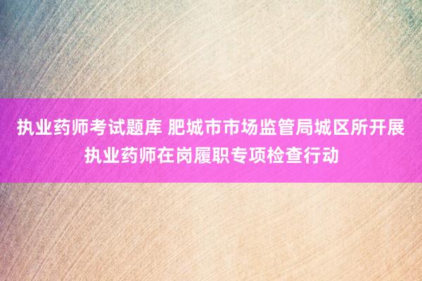 执业药师考试题库 肥城市市场监管局城区所开展执业药师在岗履职专项检查行动