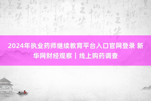 2024年执业药师继续教育平台入口官网登录 新华网财经观察｜线上购药调查