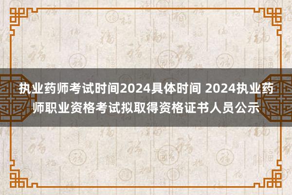 执业药师考试时间2024具体时间 2024执业药师职业资格考试拟取得资格证书人员公示