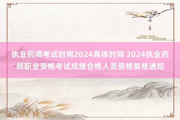 执业药师考试时间2024具体时间 2024执业药师职业资格考试成绩合格人员资格复核通知