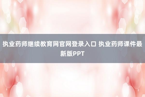 执业药师继续教育网官网登录入口 执业药师课件最新版PPT