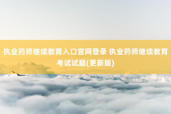 执业药师继续教育入口官网登录 执业药师继续教育考试试题(更新版)