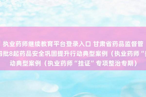 执业药师继续教育平台登录入口 甘肃省药品监督管理局公布2024年第四批8起药品安全巩固提升行动典型案例（执业药师“挂证”专项整治专期）