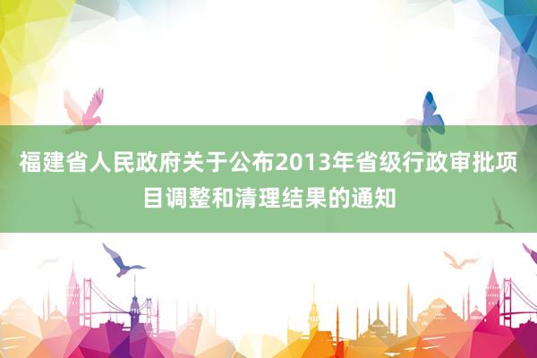 福建省人民政府关于公布2013年省级行政审批项目调整和清理结果的通知