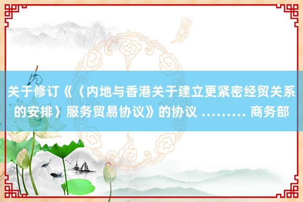 关于修订《〈内地与香港关于建立更紧密经贸关系的安排〉服务贸易协议》的协议 ……… 商务部