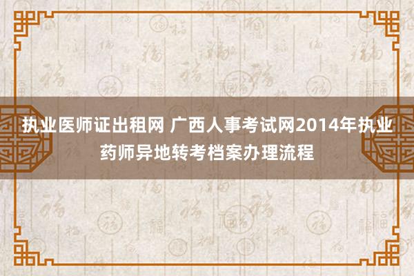 执业医师证出租网 广西人事考试网2014年执业药师异地转考档案办理流程