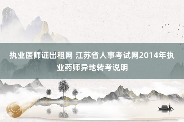 执业医师证出租网 江苏省人事考试网2014年执业药师异地转考说明