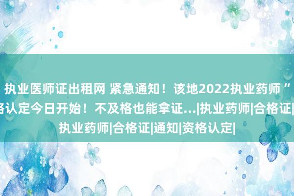 执业医师证出租网 紧急通知！该地2022执业药师“三区三州”资格认定今日开始！不及格也能拿证...|执业药师|合格证|通知|资格认定|