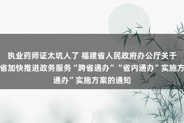 执业药师证太坑人了 福建省人民政府办公厅关于印发福建省加快推进政务服务“跨省通办”“省内通办”实施方案的通知