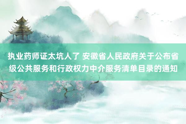 执业药师证太坑人了 安徽省人民政府关于公布省级公共服务和行政权力中介服务清单目录的通知