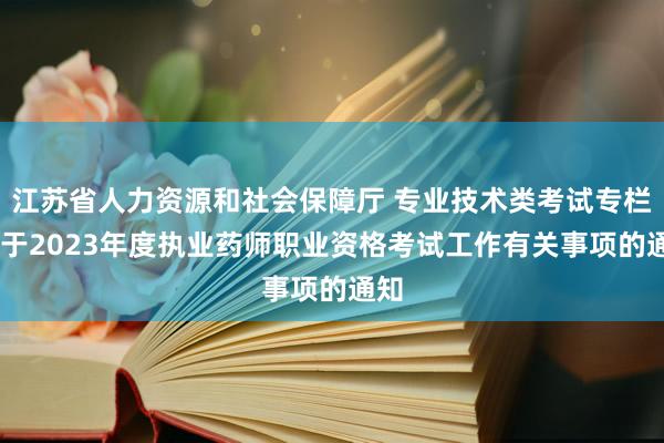 江苏省人力资源和社会保障厅 专业技术类考试专栏 关于2023年度执业药师职业资格考试工作有关事项的通知