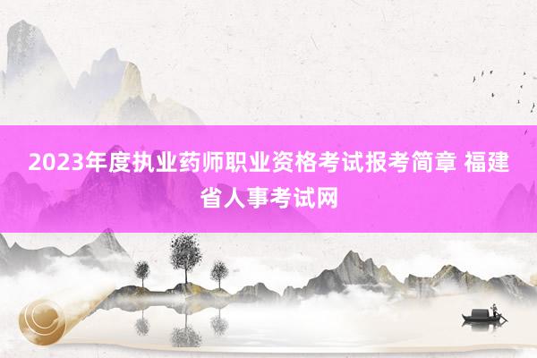 2023年度执业药师职业资格考试报考简章 福建省人事考试网