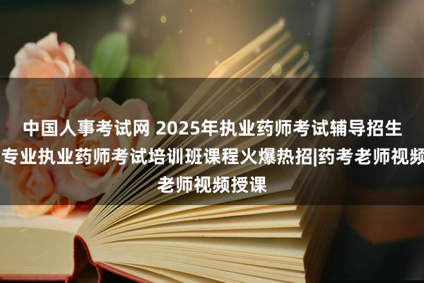 中国人事考试网 2025年执业药师考试辅导招生方案|专业执业药师考试培训班课程火爆热招|药考老师视频授课