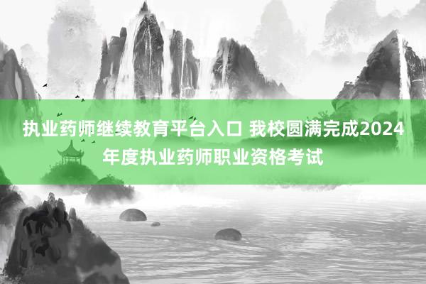 执业药师继续教育平台入口 我校圆满完成2024年度执业药师职业资格考试
