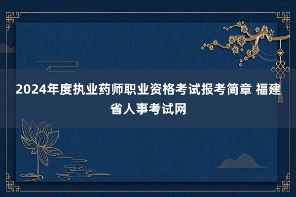 2024年度执业药师职业资格考试报考简章 福建省人事考试网