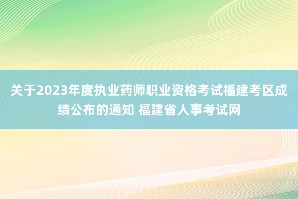 关于2023年度执业药师职业资格考试福建考区成绩公布的通知 福建省人事考试网
