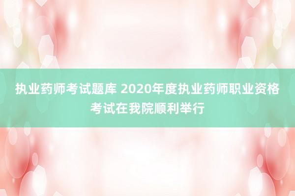 执业药师考试题库 2020年度执业药师职业资格考试在我院顺利举行