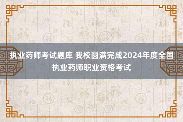 执业药师考试题库 我校圆满完成2024年度全国执业药师职业资格考试