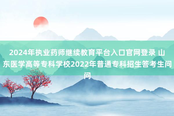 2024年执业药师继续教育平台入口官网登录 山东医学高等专科学校2022年普通专科招生答考生问