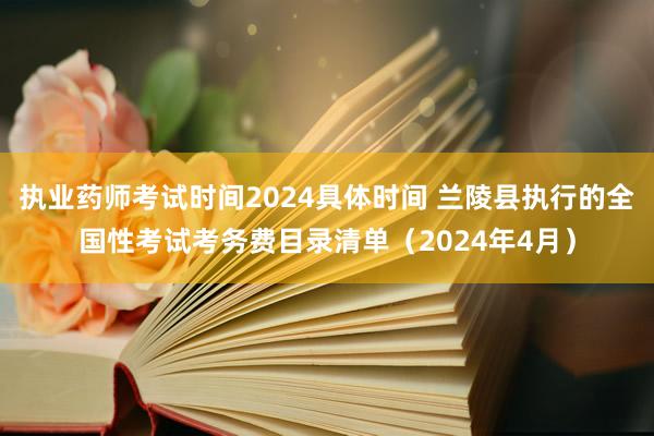 执业药师考试时间2024具体时间 兰陵县执行的全国性考试考务费目录清单（2024年4月）