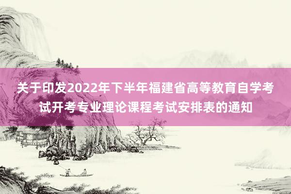 关于印发2022年下半年福建省高等教育自学考试开考专业理论课程考试安排表的通知