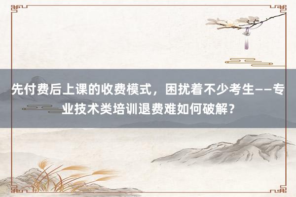 先付费后上课的收费模式，困扰着不少考生——专业技术类培训退费难如何破解？