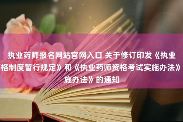 执业药师报名网站官网入口 关于修订印发《执业药师资格制度暂行规定》和《执业药师资格考试实施办法》的通知