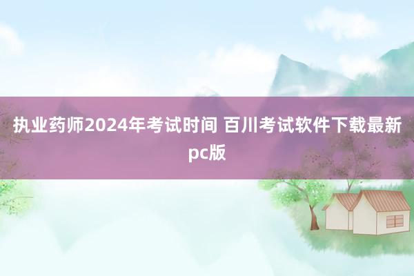 执业药师2024年考试时间 百川考试软件下载最新pc版